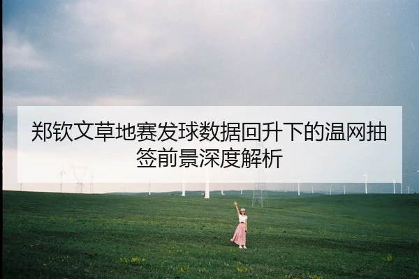 郑钦文草地赛发球数据回升下的温网抽签前景深度解析